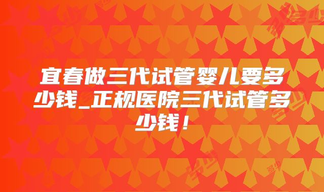 宜春做三代试管婴儿要多少钱_正规医院三代试管多少钱！