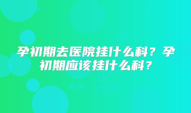 孕初期去医院挂什么科?孕初期应该挂什么科?