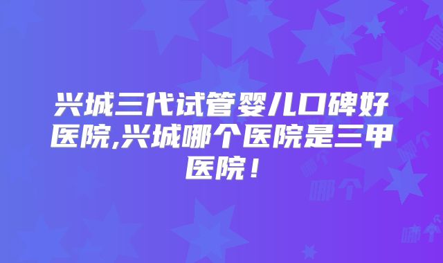 兴城三代试管婴儿口碑好医院,兴城哪个医院是三甲医院!