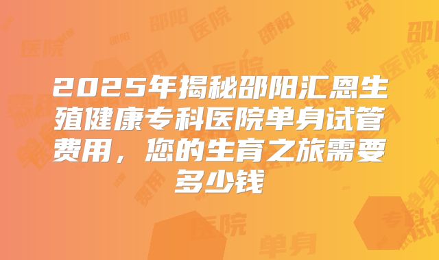 2025年揭秘邵阳汇恩生殖健康专科医院单身试管费用，您的生育之旅需要多少钱