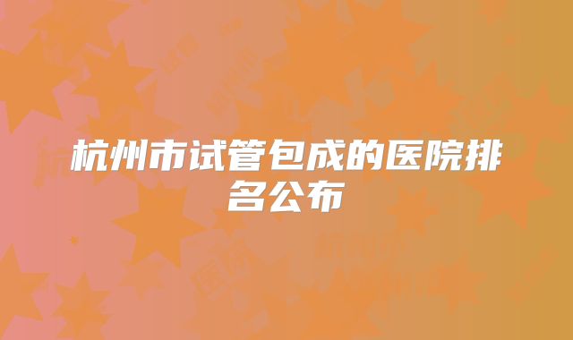 杭州市试管包成的医院排名公布