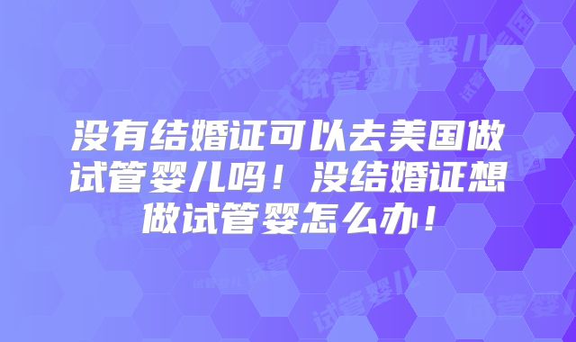 没有结婚证可以去美国做试管婴儿吗！没结婚证想做试管婴怎么办！