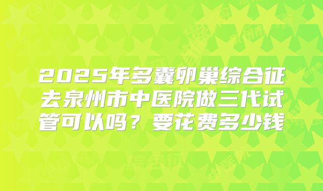 2025年多囊卵巢综合征去泉州市中医院做三代试管可以吗？要花费多少钱