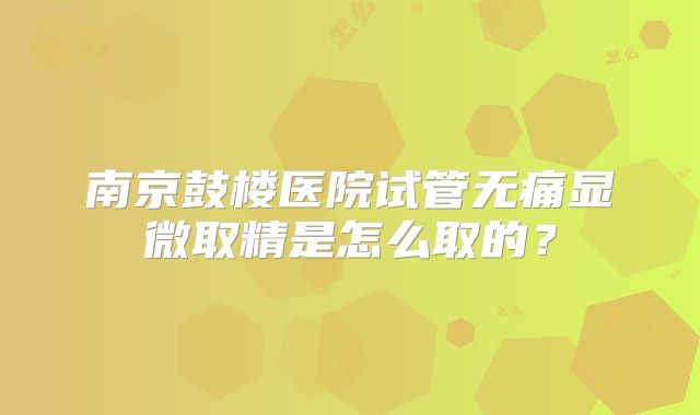 南京鼓楼医院试管无痛显微取精是怎么取的?