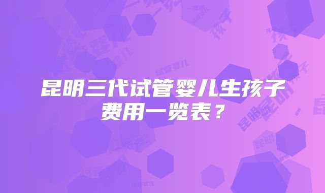 昆明三代试管婴儿生孩子费用一览表？