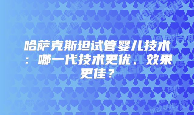 哈萨克斯坦试管婴儿技术:哪一代技术更优、效果更佳?
