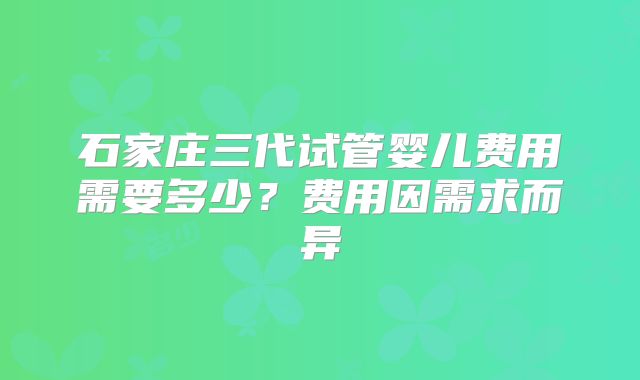 石家庄三代试管婴儿费用需要多少?费用因需求而异