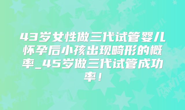 43岁女性做三代试管婴儿怀孕后小孩出现畸形的概率_45岁做三代试管成功率!