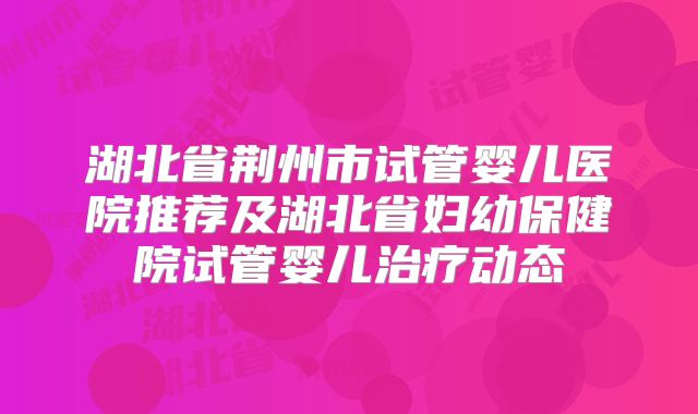 湖北省荆州市试管婴儿医院推荐及湖北省妇幼保健院试管婴儿治疗动态