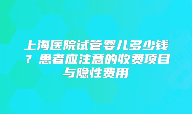 上海医院试管婴儿多少钱？患者应注意的收费项目与隐性费用