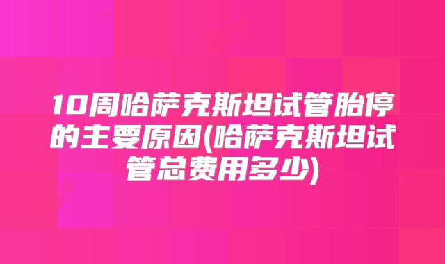 10周哈萨克斯坦试管胎停的主要原因(哈萨克斯坦试管总费用多少)