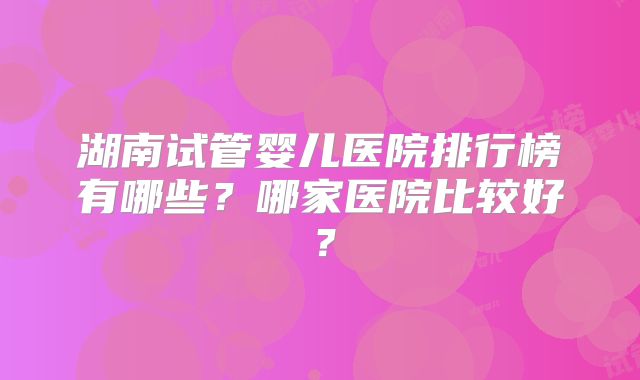 湖南试管婴儿医院排行榜有哪些？哪家医院比较好？