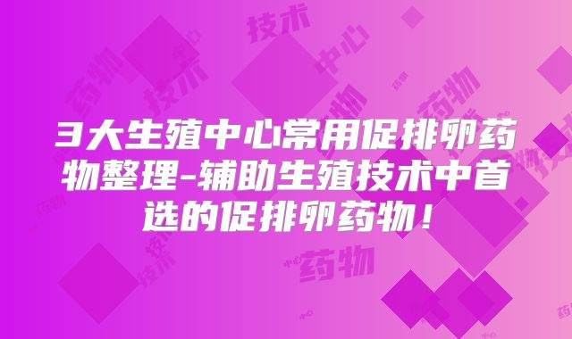 3大生殖中心常用促排卵药物整理-辅助生殖技术中首选的促排卵药物!