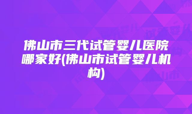 佛山市三代试管婴儿医院哪家好(佛山市试管婴儿机构)