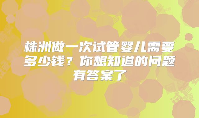 株洲做一次试管婴儿需要多少钱？你想知道的问题有答案了