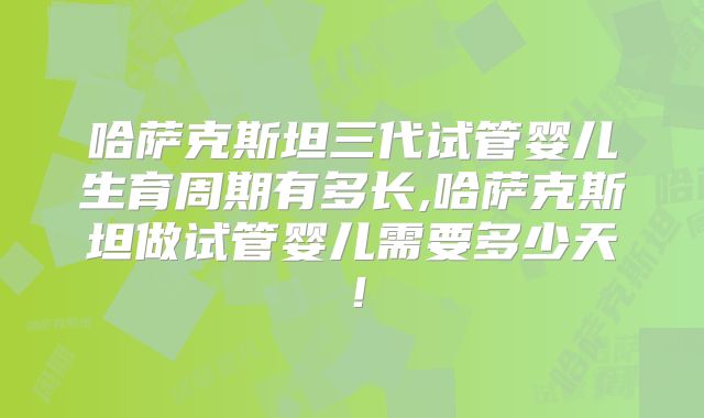 哈萨克斯坦三代试管婴儿生育周期有多长,哈萨克斯坦做试管婴儿需要多少天！