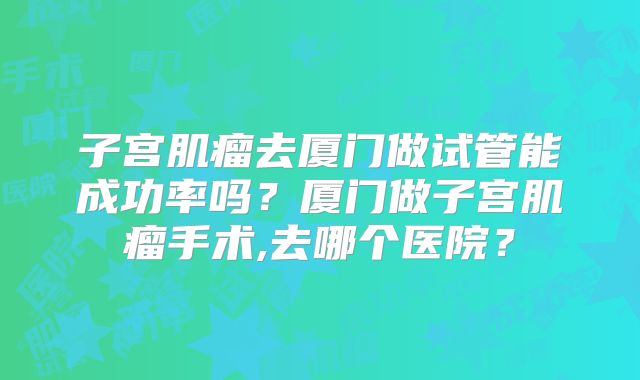 子宫肌瘤去厦门做试管能成功率吗?厦门做子宫肌瘤手术,去哪个医院?