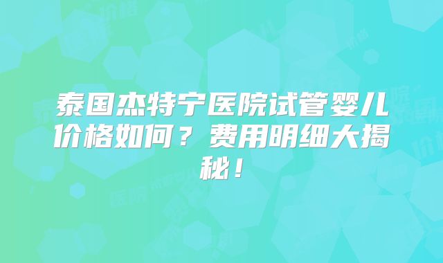 泰国杰特宁医院试管婴儿价格如何？费用明细大揭秘！