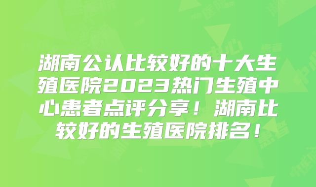 湖南公认比较好的十大生殖医院2023热门生殖中心患者点评分享！湖南比较好的生殖医院排名！