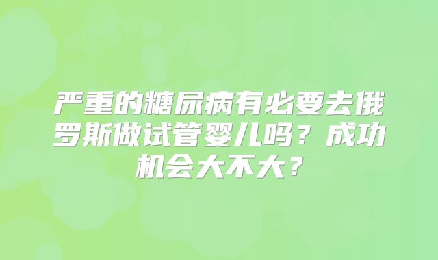 严重的糖尿病有必要去俄罗斯做试管婴儿吗?成功机会大不大?
