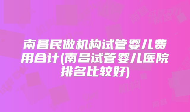 南昌民做机构试管婴儿费用合计(南昌试管婴儿医院排名比较好)