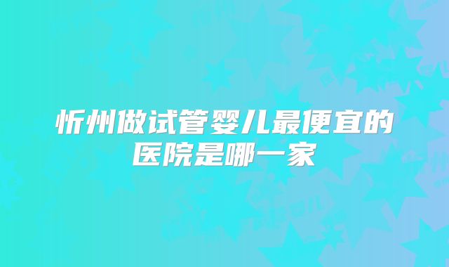忻州做试管婴儿最便宜的医院是哪一家