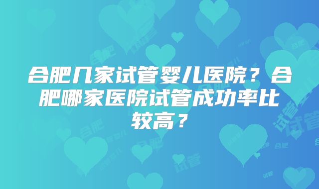 合肥几家试管婴儿医院？合肥哪家医院试管成功率比较高？