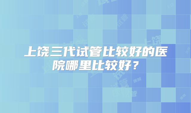 上饶三代试管比较好的医院哪里比较好？