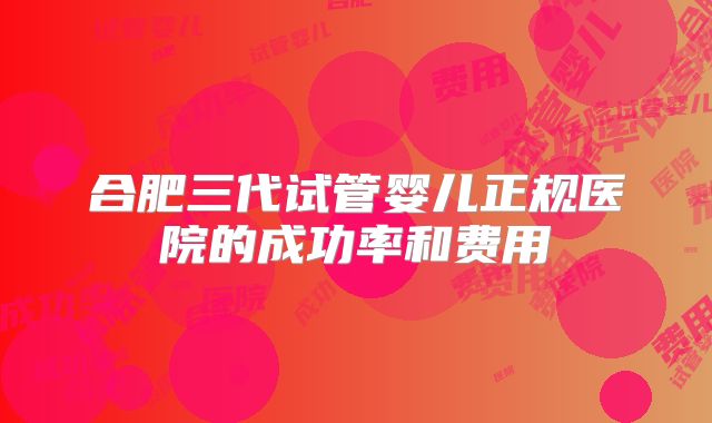 合肥三代试管婴儿正规医院的成功率和费用