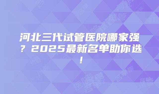 河北三代试管医院哪家强？2025最新名单助你选！