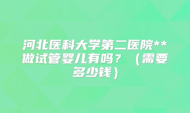 河北医科大学第二医院**做试管婴儿有吗?(需要多少钱)