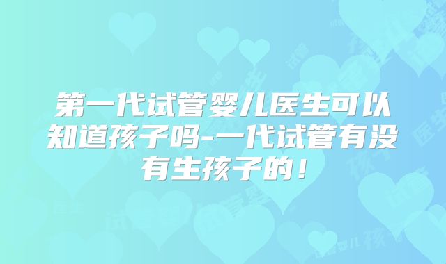 第一代试管婴儿医生可以知道孩子吗-一代试管有没有生孩子的！