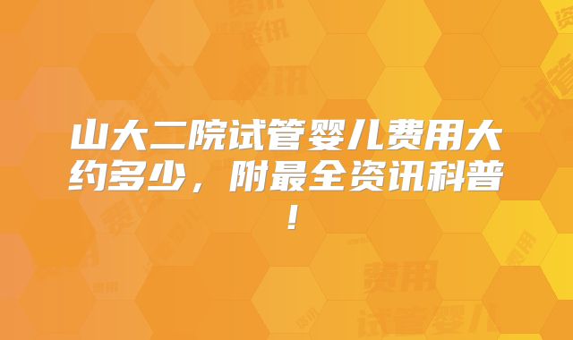 山大二院试管婴儿费用大约多少,附最全资讯科普!