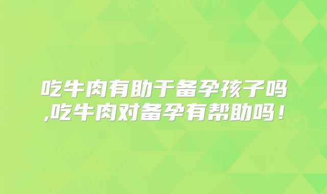 吃牛肉有助于备孕孩子吗,吃牛肉对备孕有帮助吗！