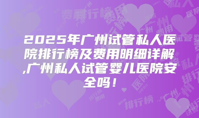 2025年广州试管私人医院排行榜及费用明细详解,广州私人试管婴儿医院安全吗！