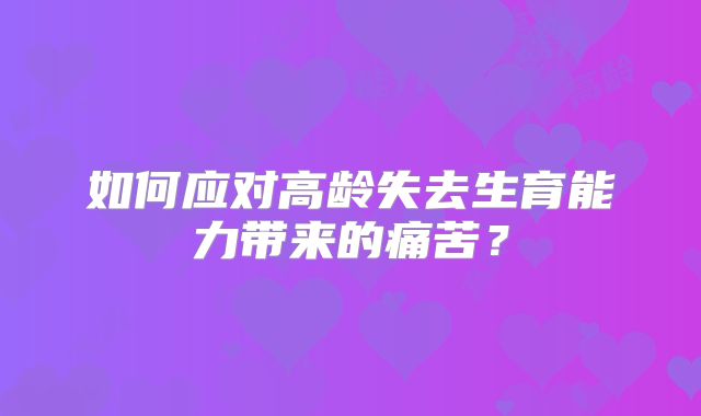 如何应对高龄失去生育能力带来的痛苦?