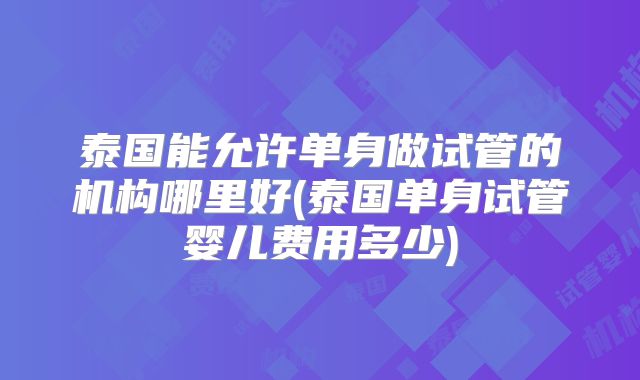 泰国能允许单身做试管的机构哪里好(泰国单身试管婴儿费用多少)