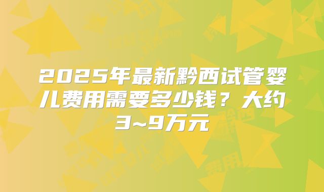 2025年最新黔西试管婴儿费用需要多少钱?大约3~9万元