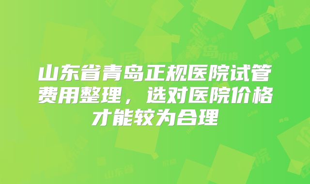 山东省青岛正规医院试管费用整理，选对医院价格才能较为合理