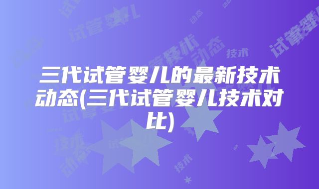 三代试管婴儿的最新技术动态(三代试管婴儿技术对比)