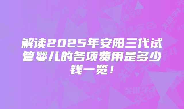 解读2025年安阳三代试管婴儿的各项费用是多少钱一览！