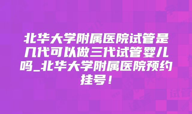 北华大学附属医院试管是几代可以做三代试管婴儿吗_北华大学附属医院预约挂号!