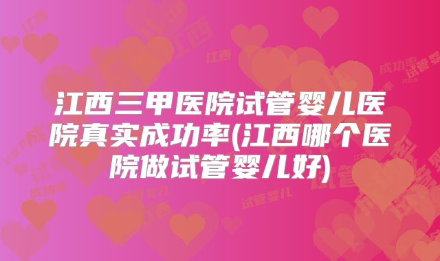 江西三甲医院试管婴儿医院真实成功率(江西哪个医院做试管婴儿好)
