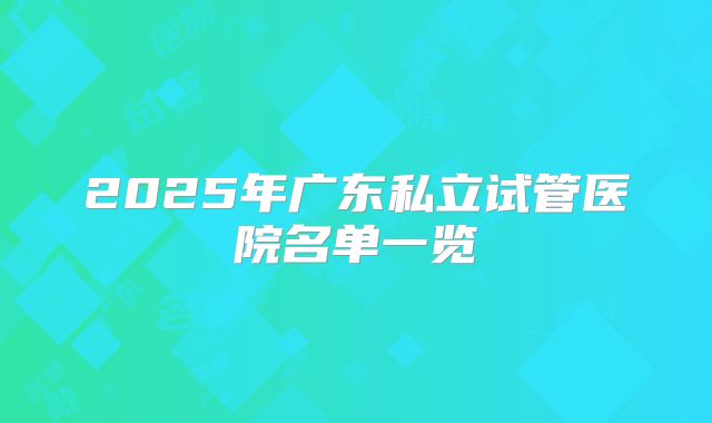 2025年广东私立试管医院名单一览
