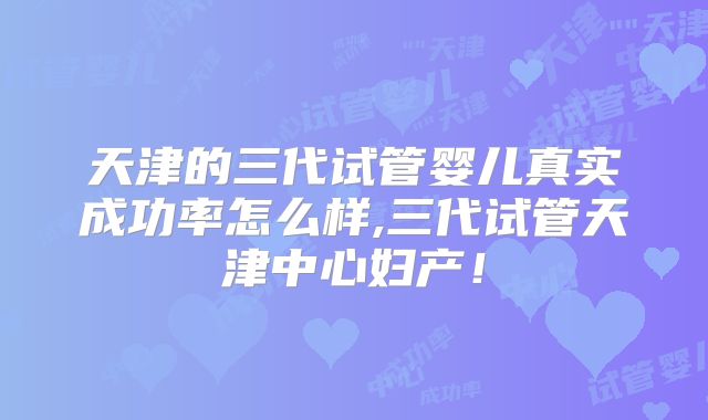 天津的三代试管婴儿真实成功率怎么样,三代试管天津中心妇产！