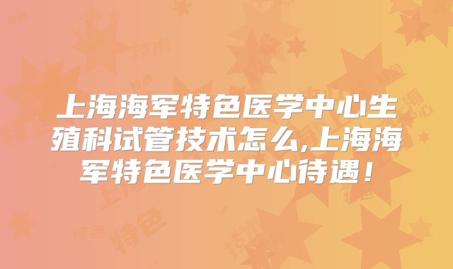 上海海军特色医学中心生殖科试管技术怎么,上海海军特色医学中心待遇!