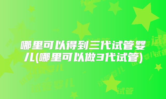 哪里可以得到三代试管婴儿(哪里可以做3代试管)