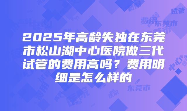 2025年高龄失独在东莞市松山湖中心医院做三代试管的费用高吗?费用明细是怎么样的