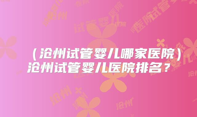 （沧州试管婴儿哪家医院）沧州试管婴儿医院排名？