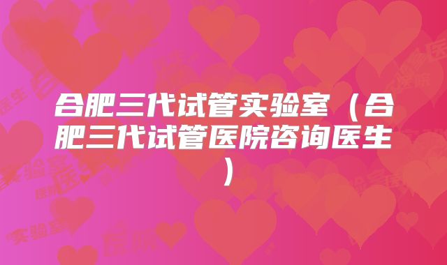 合肥三代试管实验室(合肥三代试管医院咨询医生)